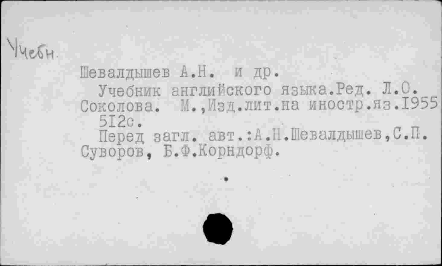 ﻿\|Че£н
Шевалдышев А.Н. и др.
Учебник английского языка.Ред. Л.О.
Соколова. М.,Изд.лит.на иностр.яз.1955 512с.
Перед загл. авт.: А.Н. Шевалдышев, С. П.
Суворов, Б.Ф.Корндорф.